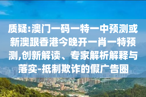 质疑:澳门一码一特一中预测或新澳跟香港今晚开一肖一特预测,创新解读、专家解析解释与落实-抵制欺诈的假广告圈