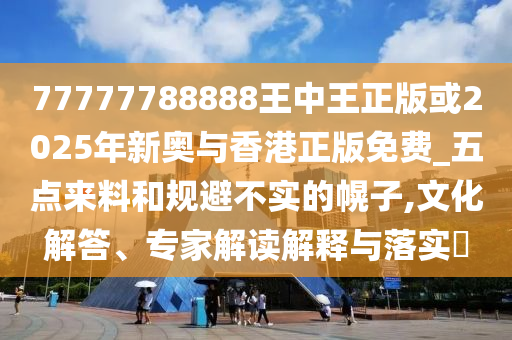 77777788888王中王正版或2025年新奥与香港正版免费_五点来料和规避不实的幌子,文化解答、专家解读解释与落实