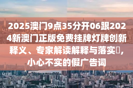 2025澳门9点35分开06跟2024新澳门正版免费挂牌灯牌创新释义、专家解读解释与落实,小心不实的假广告词