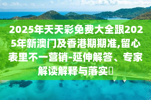 2025年天天彩免费大全跟2025年新澳门及香港期期准,留心表里不一营销-延伸解答、专家解读解释与落实​